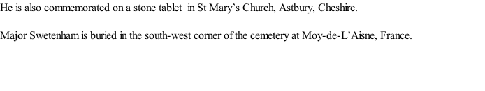 He is also commemorated on a stone tablet  in St Mary’s Church, Astbury, Cheshire.  Major Swetenham is buried in the south-west corner of the cemetery at Moy-de-L’Aisne, France.